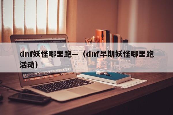 dnf妖怪哪里跑—(dnf早期妖怪哪里跑活动)