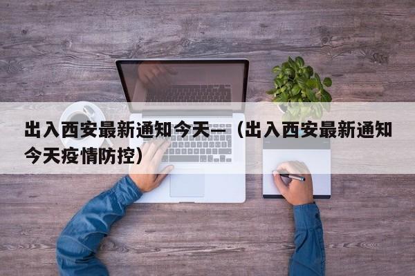 出入西安最新通知今天—(出入西安最新通知今天疫情防控)