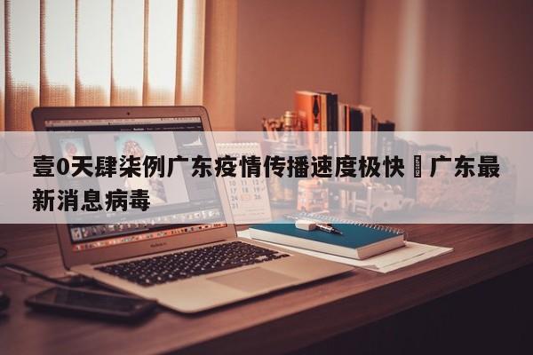 壹0天肆柒例广东疫情传播速度极快›广东最新消息病毒