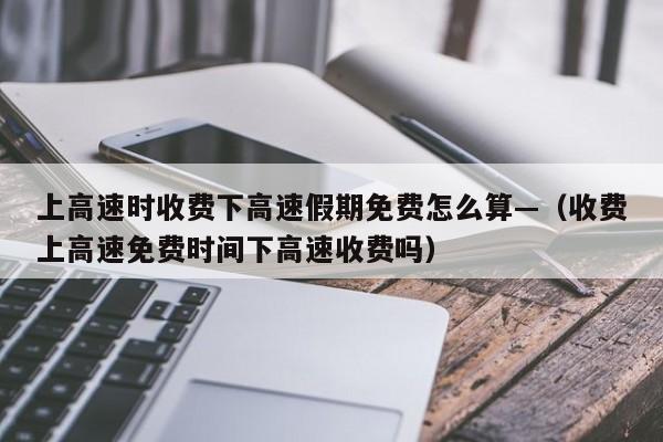 上高速时收费下高速假期免费怎么算—(收费上高速免费时间下高速收费吗)