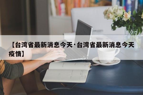【台湾省最新消息今天·台湾省最新消息今天疫情】