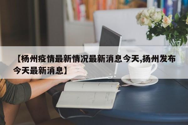 【杨州疫情最新情况最新消息今天,扬州发布今天最新消息】