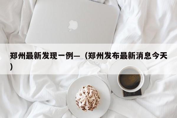 郑州最新发现一例—（郑州发布最新消息今天）