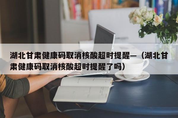 湖北甘肃健康码取消核酸超时提醒—(湖北甘肃健康码取消核酸超时提醒了吗)