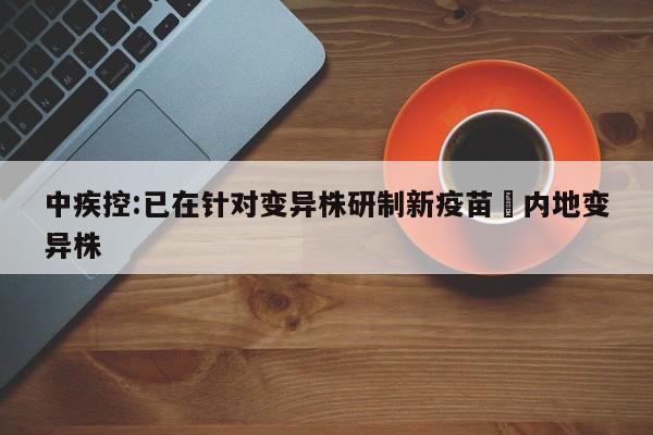 中疾控:已在针对变异株研制新疫苗›内地变异株