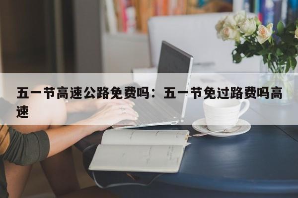 五一节高速公路免费吗:五一节免过路费吗高速