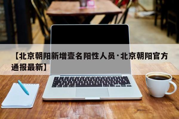 【北京朝阳新增壹名阳性人员·北京朝阳官方通报最新】