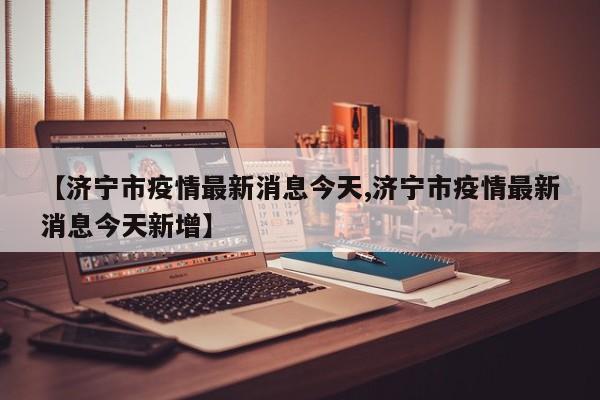 【济宁市疫情最新消息今天,济宁市疫情最新消息今天新增】
