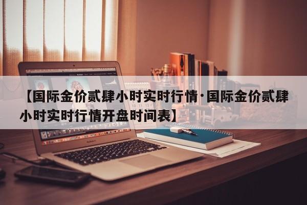 【国际金价贰肆小时实时行情·国际金价贰肆小时实时行情开盘时间表】