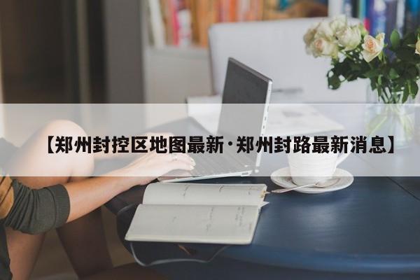 【郑州封控区地图最新·郑州封路最新消息】