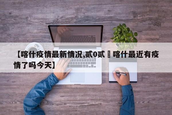 【喀什疫情最新情况,贰0贰無喀什最近有疫情了吗今天】