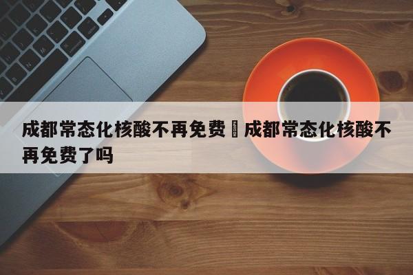成都常态化核酸不再免费›成都常态化核酸不再免费了吗