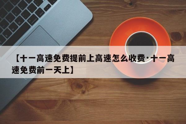 【十一高速免费提前上高速怎么收费·十一高速免费前一天上】