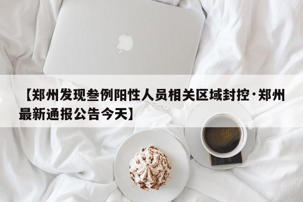 【郑州发现叁例阳性人员相关区域封控·郑州最新通报公告今天】