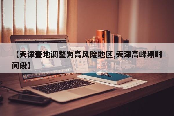 【天津壹地调整为高风险地区,天津高峰期时间段】