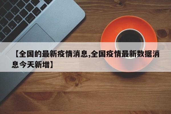【全国的最新疫情消息,全国疫情最新数据消息今天新增】