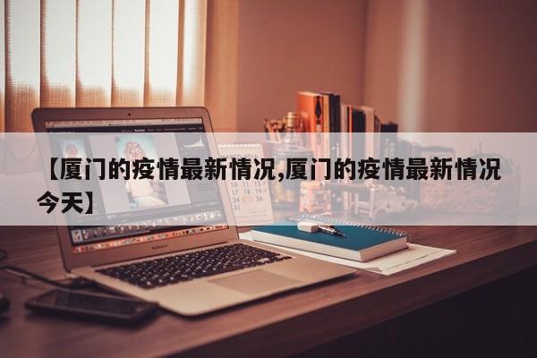 【厦门的疫情最新情况,厦门的疫情最新情况今天】
