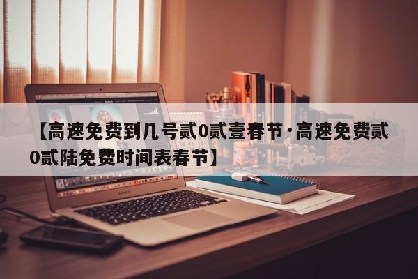 【高速免费到几号贰0贰壹春节·高速免费贰0贰陆免费时间表春节】