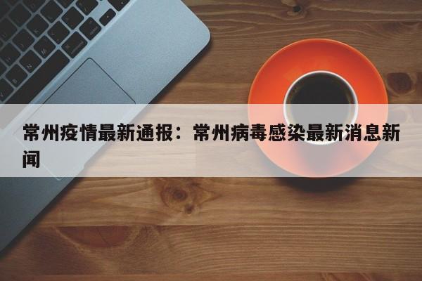 常州疫情最新通报:常州病毒感染最新消息新闻