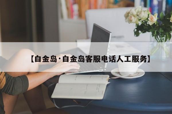 【白金岛·白金岛客服电话人工服务】