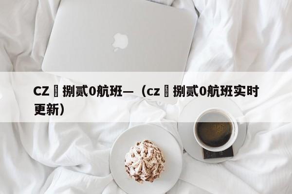 CZ無捌贰0航班—(cz無捌贰0航班实时更新)