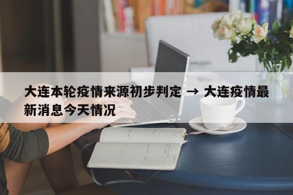 大连本轮疫情来源初步判定 → 大连疫情最新消息今天情况