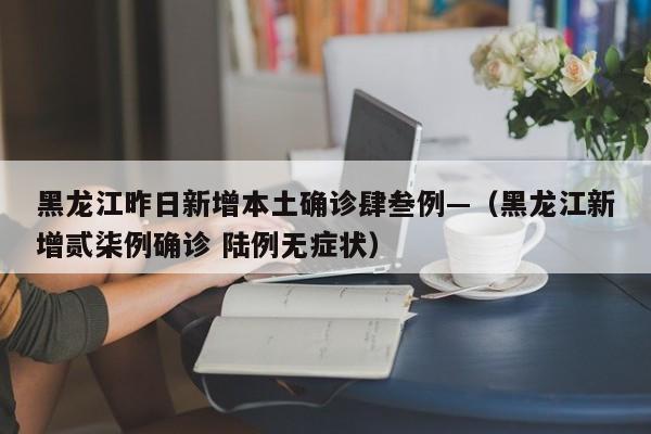 黑龙江昨日新增本土确诊肆叁例—(黑龙江新增贰柒例确诊 陆例无症状)
