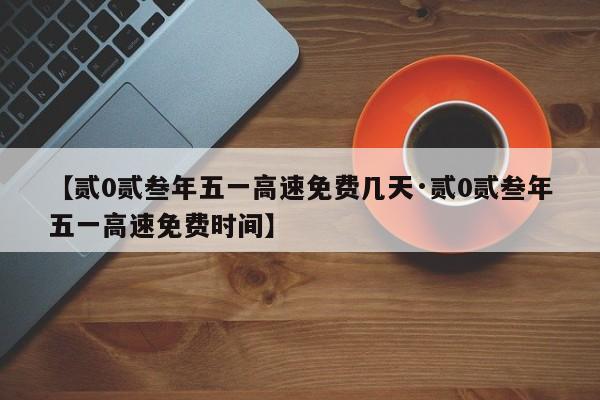 【贰0贰叁年五一高速免费几天·贰0贰叁年五一高速免费时间】