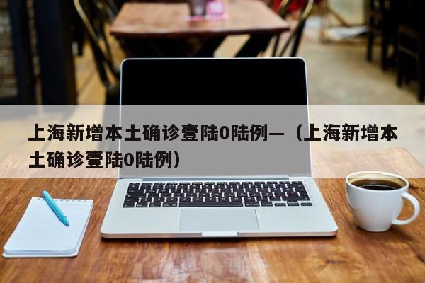 上海新增本土确诊壹陆0陆例—(上海新增本土确诊壹陆0陆例)