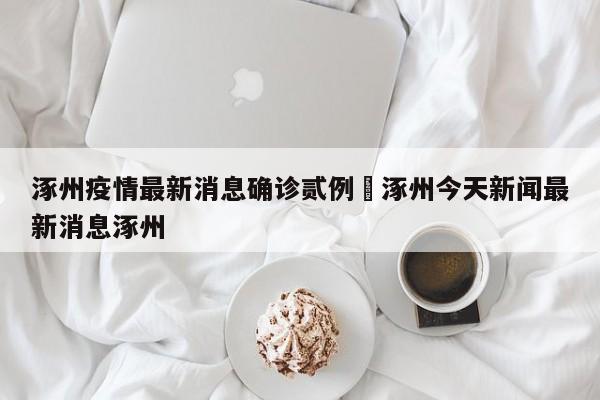 涿州疫情最新消息确诊贰例›涿州今天新闻最新消息涿州
