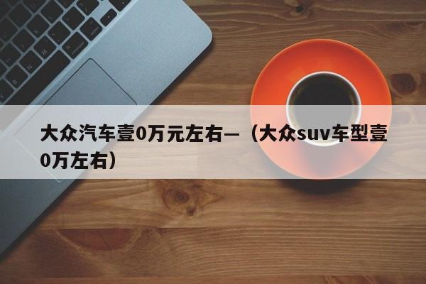 大众汽车壹0万元左右—（大众suv车型壹0万左右）