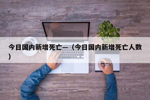 今日国内新增死亡—(今日国内新增死亡人数)