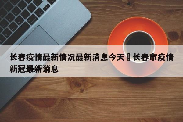 长春疫情最新情况最新消息今天›长春市疫情新冠最新消息