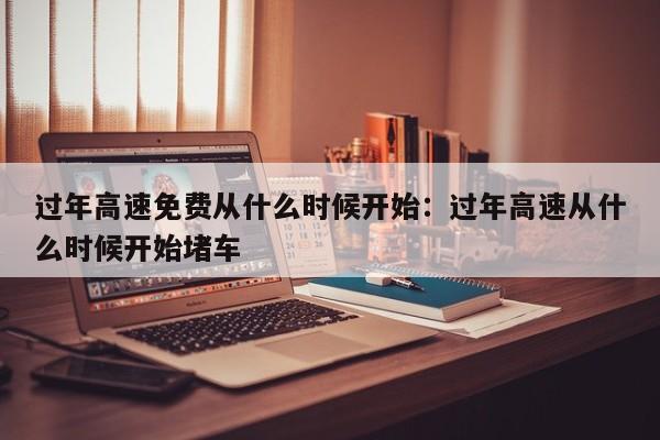 过年高速免费从什么时候开始：过年高速从什么时候开始堵车