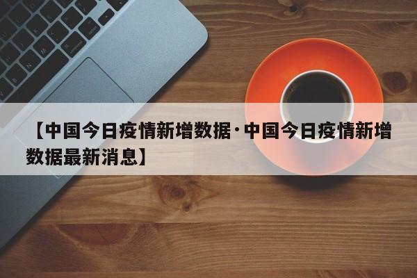 【中国今日疫情新增数据·中国今日疫情新增数据最新消息】