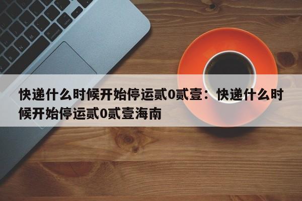 快递什么时候开始停运贰0贰壹：快递什么时候开始停运贰0贰壹海南
