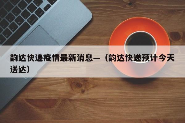 韵达快递疫情最新消息—（韵达快递预计今天送达）