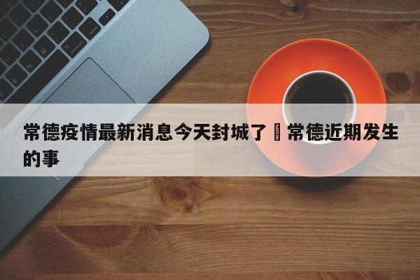 常德疫情最新消息今天封城了›常德近期发生的事