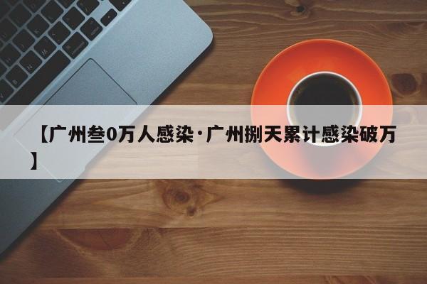【广州叁0万人感染·广州捌天累计感染破万】