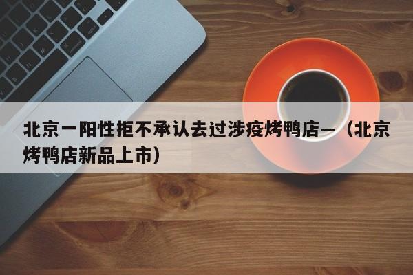 北京一阳性拒不承认去过涉疫烤鸭店—（北京烤鸭店新品上市）