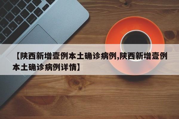 【陕西新增壹例本土确诊病例,陕西新增壹例本土确诊病例详情】