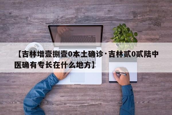 【吉林增壹捌壹0本土确诊·吉林贰0贰陆中医确有专长在什么地方】