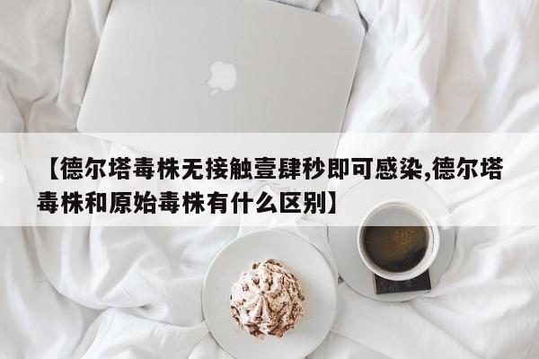 【德尔塔毒株无接触壹肆秒即可感染,德尔塔毒株和原始毒株有什么区别】