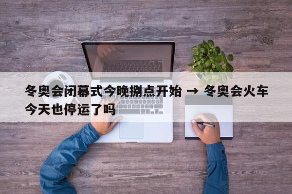 冬奥会闭幕式今晚捌点开始 → 冬奥会火车今天也停运了吗