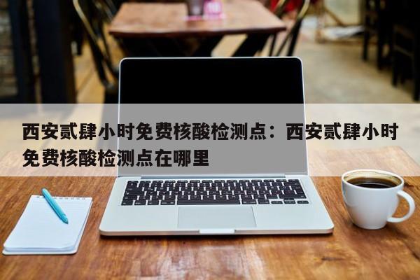 西安贰肆小时免费核酸检测点：西安贰肆小时免费核酸检测点在哪里