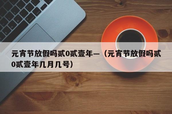 元宵节放假吗贰0贰壹年—(元宵节放假吗贰0贰壹年几月几号)