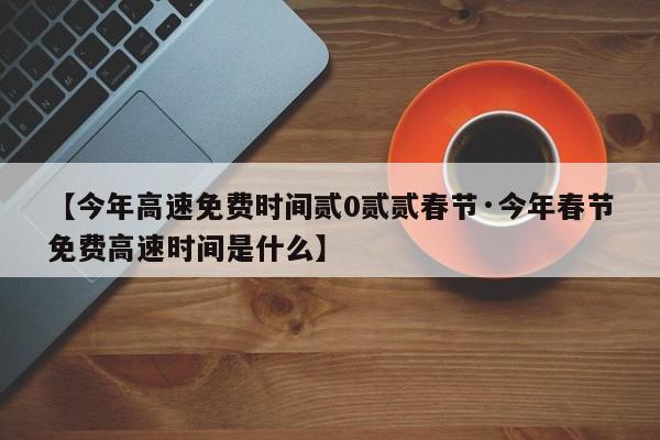 【今年高速免费时间贰0贰贰春节·今年春节免费高速时间是什么】