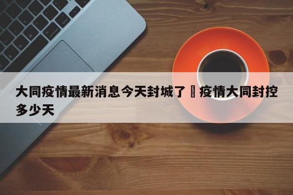 大同疫情最新消息今天封城了›疫情大同封控多少天