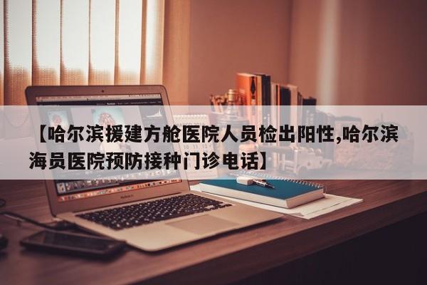 【哈尔滨援建方舱医院人员检出阳性,哈尔滨海员医院预防接种门诊电话】