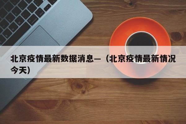 北京疫情最新数据消息—(北京疫情最新情况今天)